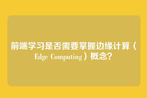 前端学习是否需要掌握边缘计算（Edge Computing）概念？