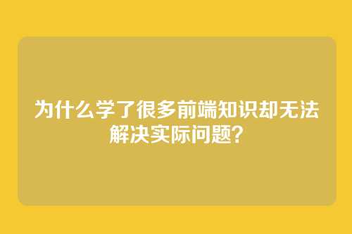 为什么学了很多前端知识却无法解决实际问题？