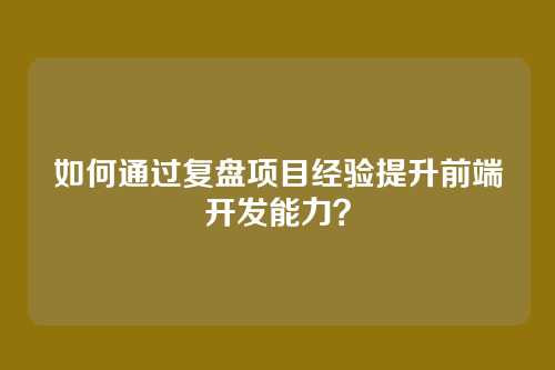 如何通过复盘项目经验提升前端开发能力？