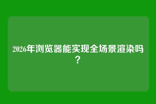 2026年浏览器能实现全场景渲染吗？