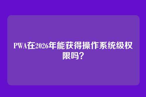 PWA在2026年能获得操作系统级权限吗？