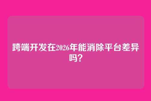 跨端开发在2026年能消除平台差异吗？