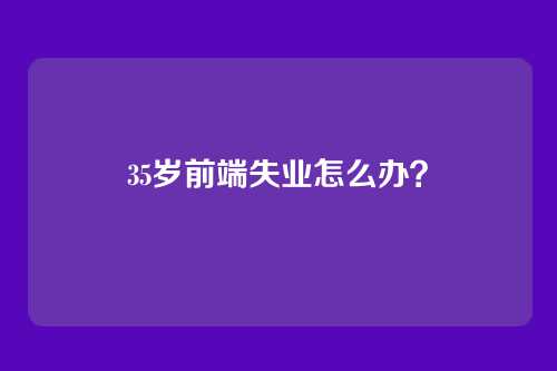 35岁前端失业怎么办？