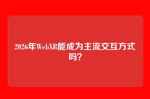 2026年WebXR能成为主流交互方式吗？
