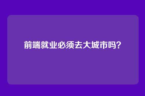 前端就业必须去大城市吗？