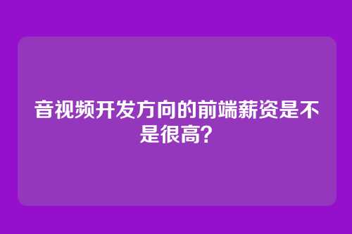 音视频开发方向的前端薪资是不是很高？