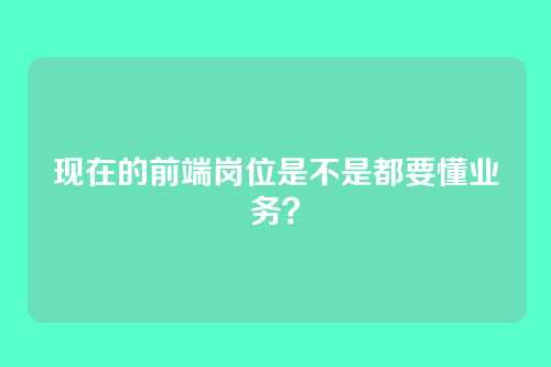 现在的前端岗位是不是都要懂业务？