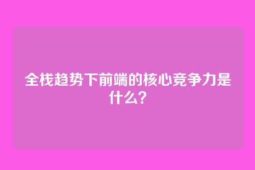 全栈趋势下前端的核心竞争力是什么？