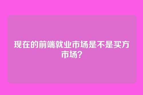 现在的前端就业市场是不是买方市场？