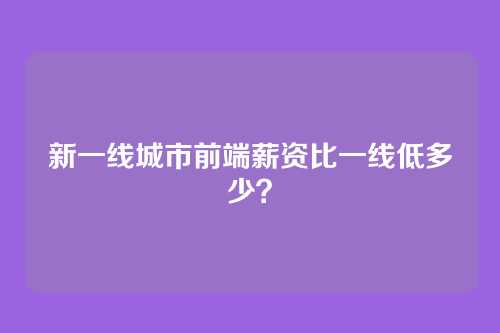 新一线城市前端薪资比一线低多少？