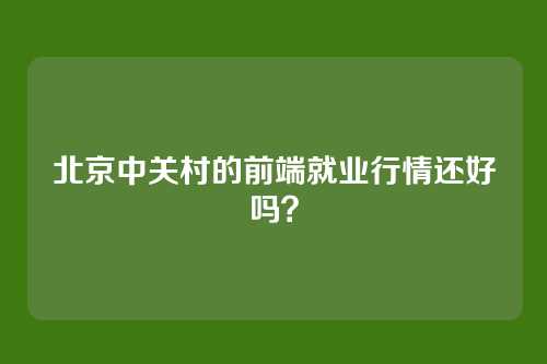 北京中关村的前端就业行情还好吗？