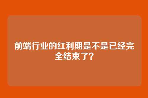 前端行业的红利期是不是已经完全结束了？