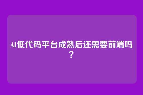 AI低代码平台成熟后还需要前端吗？