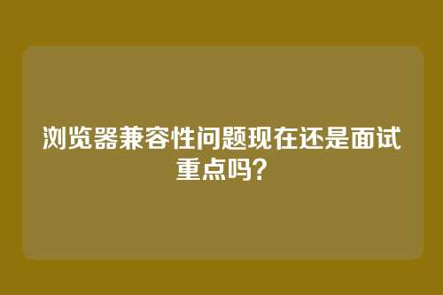 浏览器兼容性问题现在还是面试重点吗？