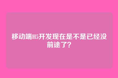 移动端H5开发现在是不是已经没前途了？