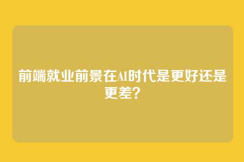 前端就业前景在AI时代是更好还是更差?