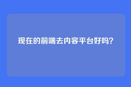 详细阅读:现在的前端去内容平台好吗? 现在的前端去内容平台好吗?