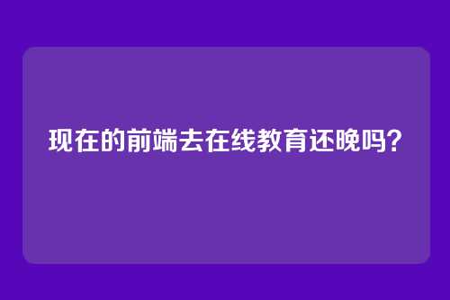详细阅读:现在的前端去在线教育还晚吗? 现在的前端去在线教育还晚吗?