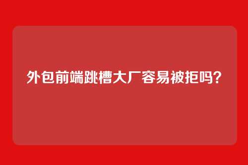外包前端跳槽大厂容易被拒吗？