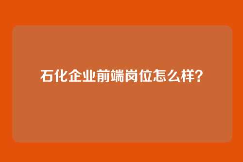 石化企业前端岗位怎么样?