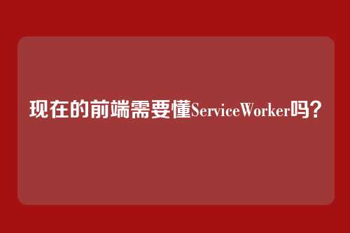 现在的前端需要懂ServiceWorker吗？