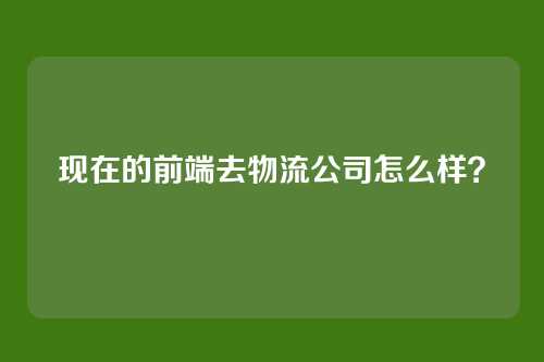 详细阅读:现在的前端去物流公司怎么样? 现在的前端去物流公司怎么样?