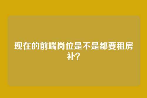 现在的前端岗位是不是都要租房补？