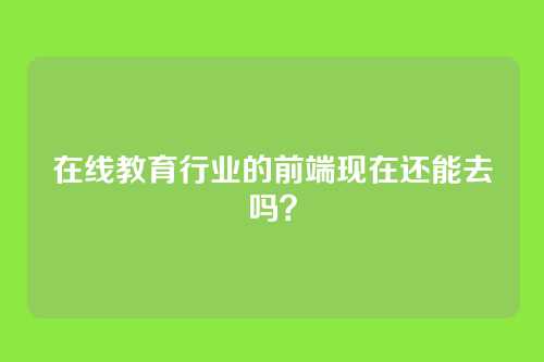在线教育行业的前端现在还能去吗？