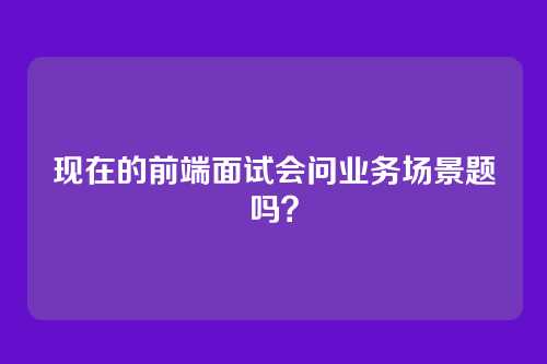 现在的前端面试会问业务场景题吗？