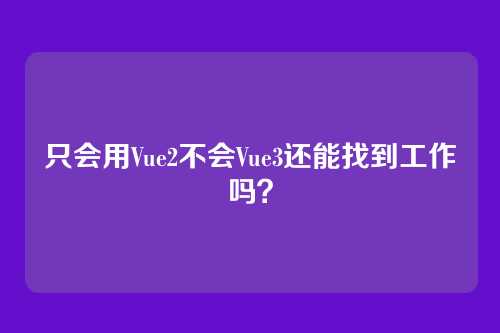只会用Vue2不会Vue3还能找到工作吗?
