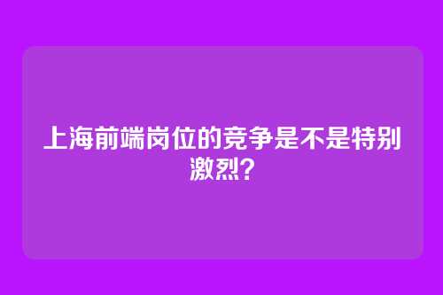 上海前端岗位的竞争是不是特别激烈？