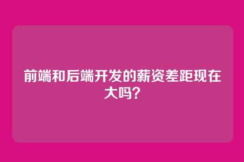 前端和后端开发的薪资差距现在大吗？