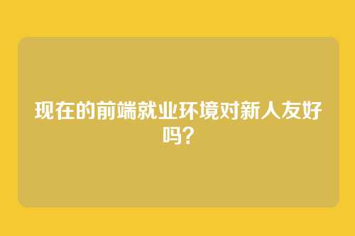 现在的前端就业环境对新人友好吗？