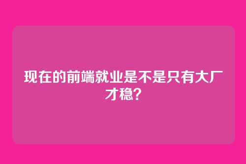 现在的前端就业是不是只有大厂才稳？
