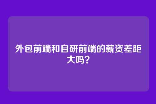 外包前端和自研前端的薪资差距大吗？
