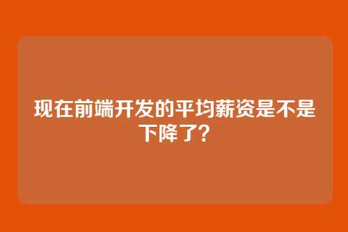 现在前端开发的平均薪资是不是下降了？