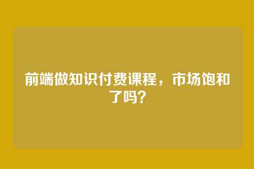 前端做知识付费课程,市场饱和了吗?