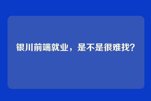 银川前端就业，是不是很难找？