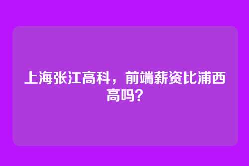 上海张江高科，前端薪资比浦西高吗？