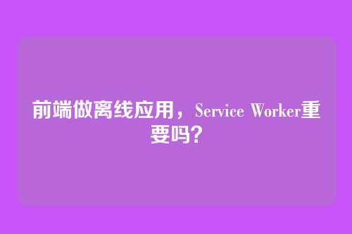 前端做离线应用，Service Worker重要吗？