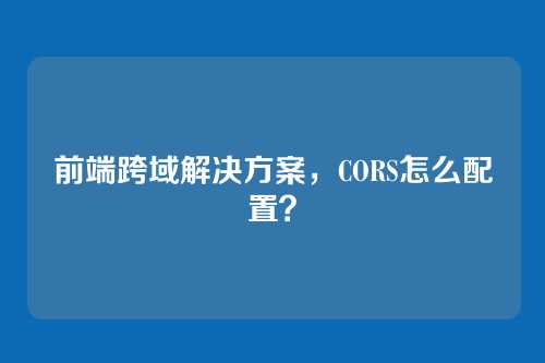 前端跨域解决方案，CORS怎么配置？
