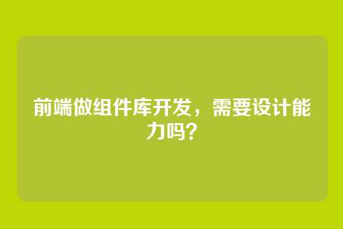 前端做组件库开发,需要设计能力吗?