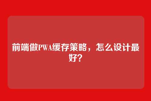 前端做PWA缓存策略，怎么设计最好？