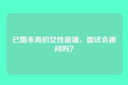 已婚未育的女性前端，面试会被问吗？