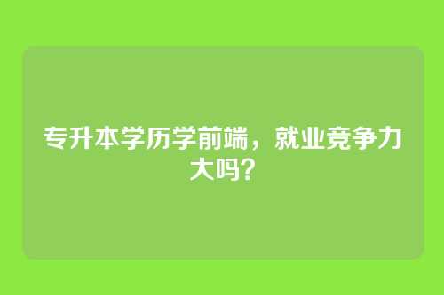 专升本学历学前端，就业竞争力大吗？