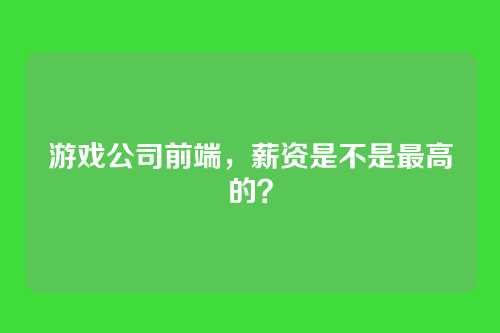 游戏公司前端，薪资是不是最高的？