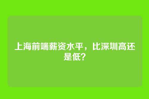 上海前端薪资水平,比深圳高还是低?