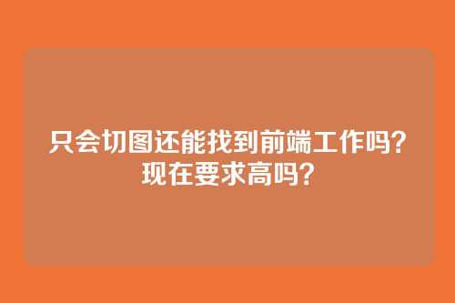 只会切图还能找到前端工作吗?现在要求高吗?