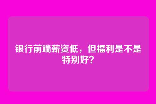 银行前端薪资低,但福利是不是特别好?