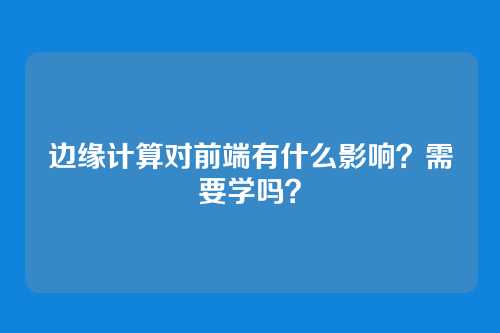 边缘计算对前端有什么影响？需要学吗？